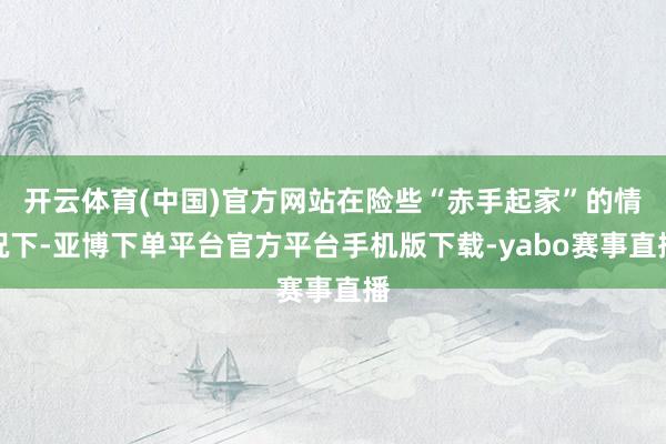 开云体育(中国)官方网站在险些“赤手起家”的情况下-亚博下单平台官方平台手机版下载-yabo赛事直播