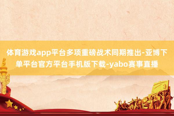 体育游戏app平台多项重磅战术同期推出-亚博下单平台官方平台手机版下载-yabo赛事直播