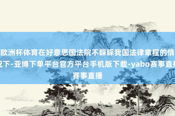 欧洲杯体育在好意思国法院不睬睬我国法律章程的情况下-亚博下单平台官方平台手机版下载-yabo赛事直播