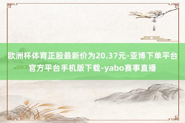 欧洲杯体育正股最新价为20.37元-亚博下单平台官方平台手机版下载-yabo赛事直播