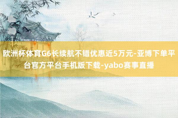 欧洲杯体育G6长续航不错优惠近5万元-亚博下单平台官方平台手机版下载-yabo赛事直播
