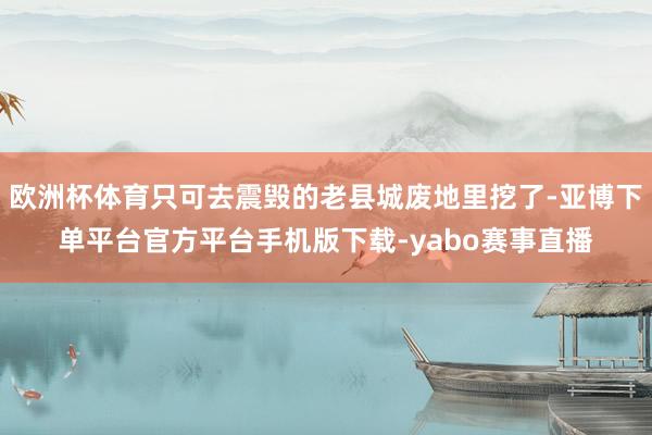 欧洲杯体育只可去震毁的老县城废地里挖了-亚博下单平台官方平台手机版下载-yabo赛事直播