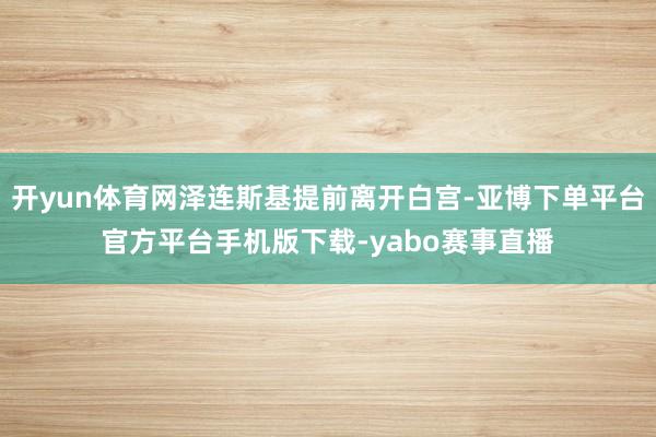 开yun体育网泽连斯基提前离开白宫-亚博下单平台官方平台手机版下载-yabo赛事直播