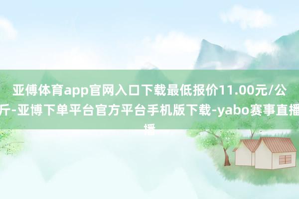 亚傅体育app官网入口下载最低报价11.00元/公斤-亚博下单平台官方平台手机版下载-yabo赛事直播