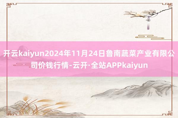 开云kaiyun2024年11月24日鲁南蔬菜产业有限公司价钱行情-云开·全站APPkaiyun