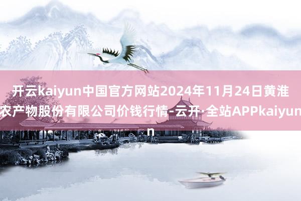 开云kaiyun中国官方网站2024年11月24日黄淮农产物股份有限公司价钱行情-云开·全站APPkaiyun