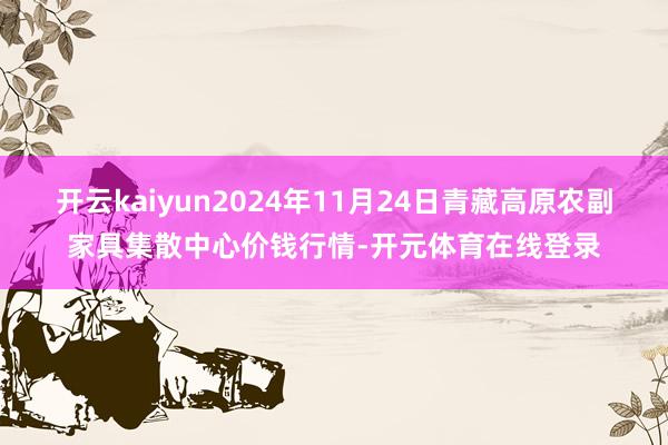 开云kaiyun2024年11月24日青藏高原农副家具集散中心价钱行情-开元体育在线登录