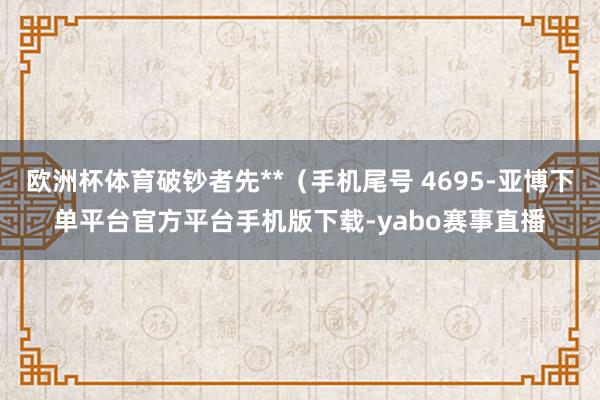 欧洲杯体育破钞者先**（手机尾号 4695-亚博下单平台官方平台手机版下载-yabo赛事直播