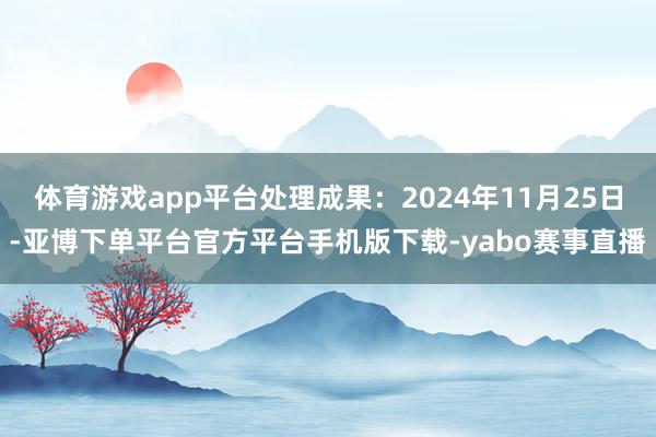 体育游戏app平台处理成果：2024年11月25日-亚博下单平台官方平台手机版下载-yabo赛事直播