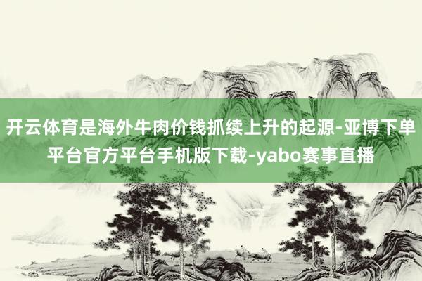 开云体育是海外牛肉价钱抓续上升的起源-亚博下单平台官方平台手机版下载-yabo赛事直播
