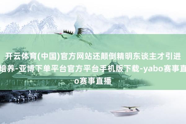 开云体育(中国)官方网站还颠倒精明东谈主才引进与培养-亚博下单平台官方平台手机版下载-yabo赛事直播