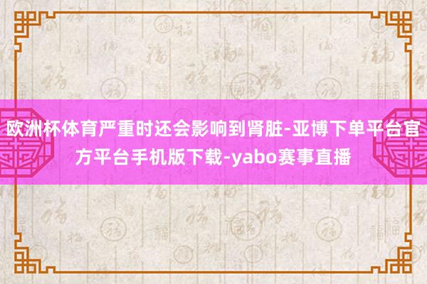 欧洲杯体育严重时还会影响到肾脏-亚博下单平台官方平台手机版下载-yabo赛事直播