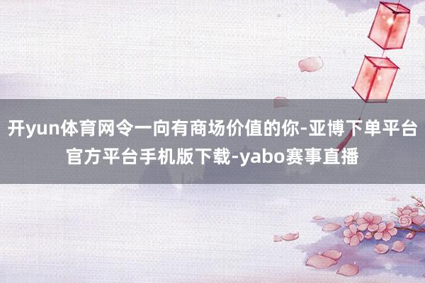 开yun体育网令一向有商场价值的你-亚博下单平台官方平台手机版下载-yabo赛事直播
