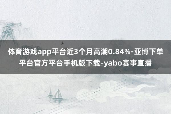 体育游戏app平台近3个月高潮0.84%-亚博下单平台官方平台手机版下载-yabo赛事直播