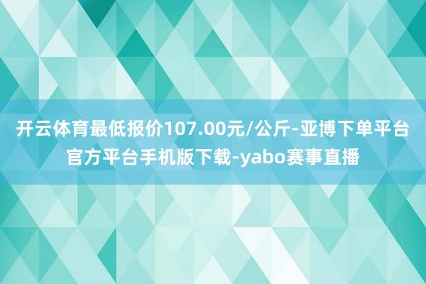 开云体育最低报价107.00元/公斤-亚博下单平台官方平台手机版下载-yabo赛事直播