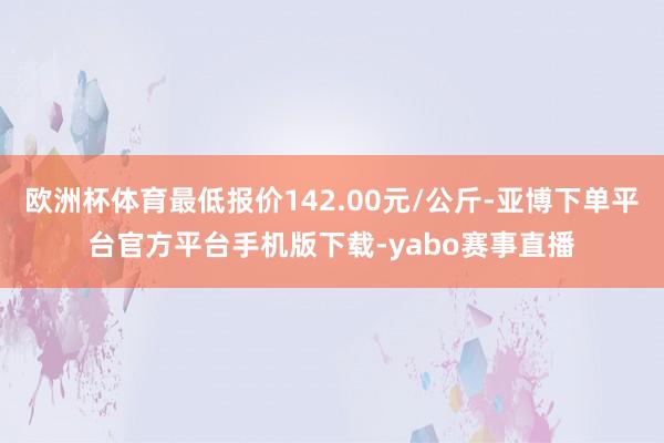 欧洲杯体育最低报价142.00元/公斤-亚博下单平台官方平台手机版下载-yabo赛事直播