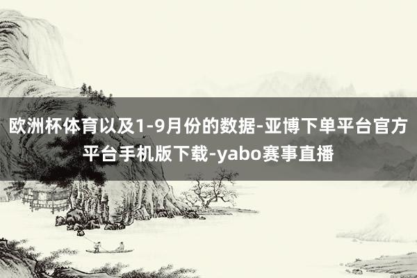 欧洲杯体育以及1-9月份的数据-亚博下单平台官方平台手机版下载-yabo赛事直播