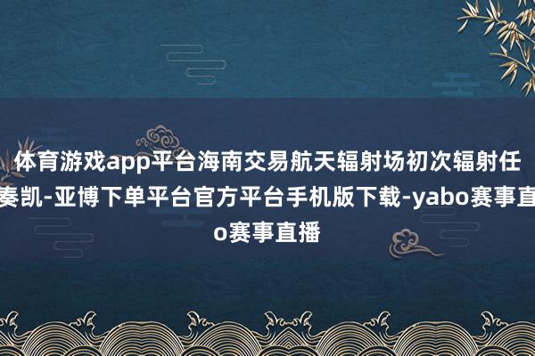 体育游戏app平台海南交易航天辐射场初次辐射任务奏凯-亚博下单平台官方平台手机版下载-yabo赛事直播