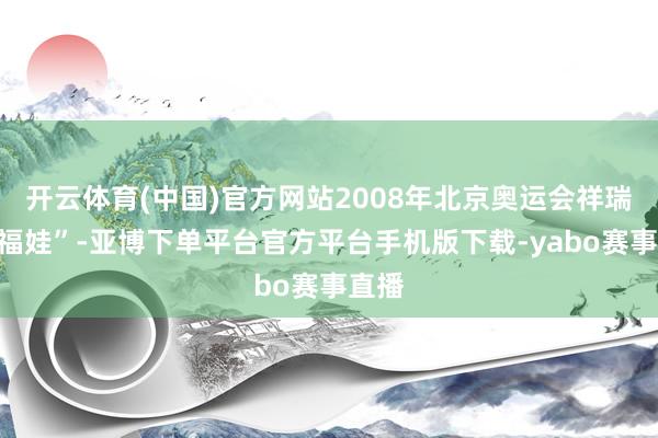 开云体育(中国)官方网站2008年北京奥运会祥瑞物“福娃”-亚博下单平台官方平台手机版下载-yabo赛事直播