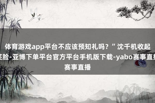 体育游戏app平台不应该预知礼吗？”沈千机收起笑脸-亚博下单平台官方平台手机版下载-yabo赛事直播
