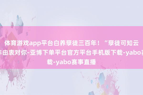 体育游戏app平台白养孽徒三百年！“孽徒可知云挽烟并非由衷对你-亚博下单平台官方平台手机版下载-yabo赛事直播