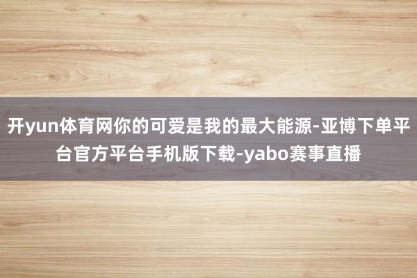 开yun体育网你的可爱是我的最大能源-亚博下单平台官方平台手机版下载-yabo赛事直播