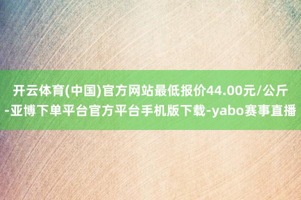 开云体育(中国)官方网站最低报价44.00元/公斤-亚博下单平台官方平台手机版下载-yabo赛事直播