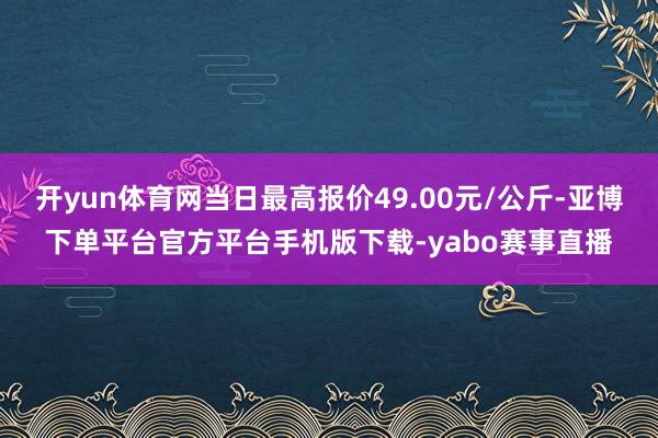 开yun体育网当日最高报价49.00元/公斤-亚博下单平台官方平台手机版下载-yabo赛事直播