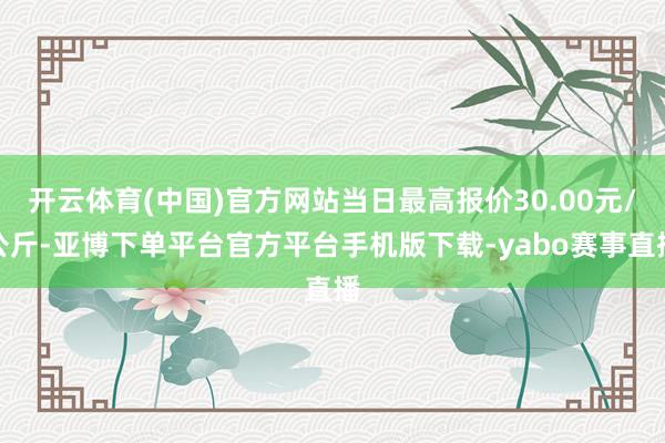 开云体育(中国)官方网站当日最高报价30.00元/公斤-亚博下单平台官方平台手机版下载-yabo赛事直播