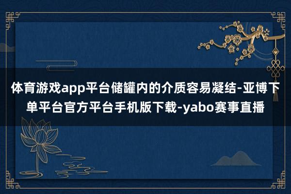 体育游戏app平台储罐内的介质容易凝结-亚博下单平台官方平台手机版下载-yabo赛事直播