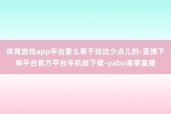 体育游戏app平台要么等于斑纹少点儿的-亚博下单平台官方平台手机版下载-yabo赛事直播