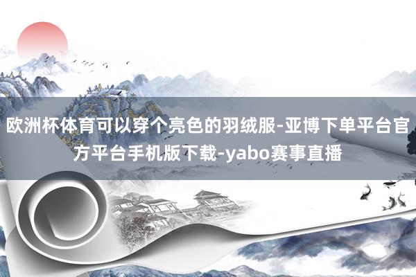 欧洲杯体育可以穿个亮色的羽绒服-亚博下单平台官方平台手机版下载-yabo赛事直播
