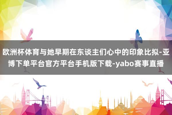 欧洲杯体育与她早期在东谈主们心中的印象比拟-亚博下单平台官方平台手机版下载-yabo赛事直播