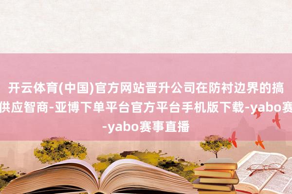 开云体育(中国)官方网站晋升公司在防衬边界的搞定决议供应智商-亚博下单平台官方平台手机版下载-yabo赛事直播
