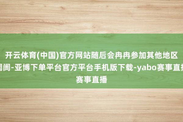 开云体育(中国)官方网站随后会冉冉参加其他地区阛阓-亚博下单平台官方平台手机版下载-yabo赛事直播