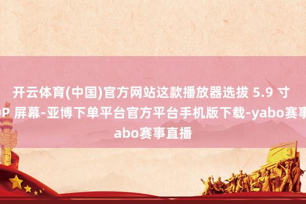 开云体育(中国)官方网站这款播放器选拔 5.9 寸 1080P 屏幕-亚博下单平台官方平台手机版下载-yabo赛事直播