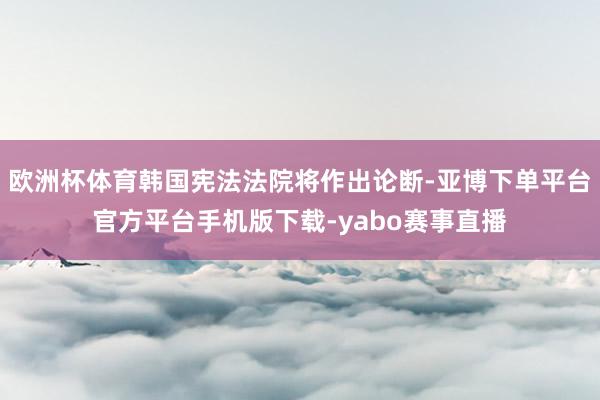 欧洲杯体育韩国宪法法院将作出论断-亚博下单平台官方平台手机版下载-yabo赛事直播
