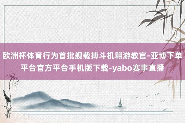 欧洲杯体育行为首批舰载搏斗机翱游教官-亚博下单平台官方平台手机版下载-yabo赛事直播
