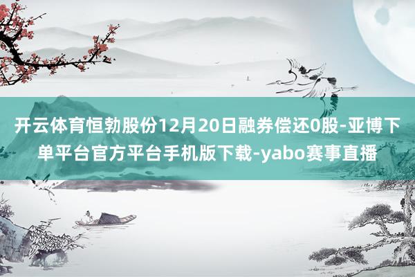 开云体育恒勃股份12月20日融券偿还0股-亚博下单平台官方平台手机版下载-yabo赛事直播