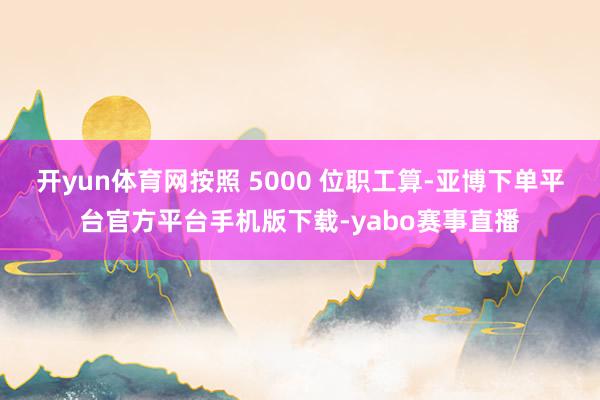 开yun体育网按照 5000 位职工算-亚博下单平台官方平台手机版下载-yabo赛事直播