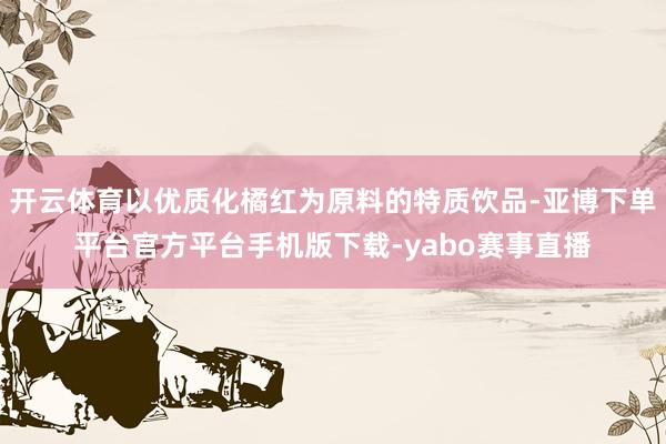 开云体育以优质化橘红为原料的特质饮品-亚博下单平台官方平台手机版下载-yabo赛事直播