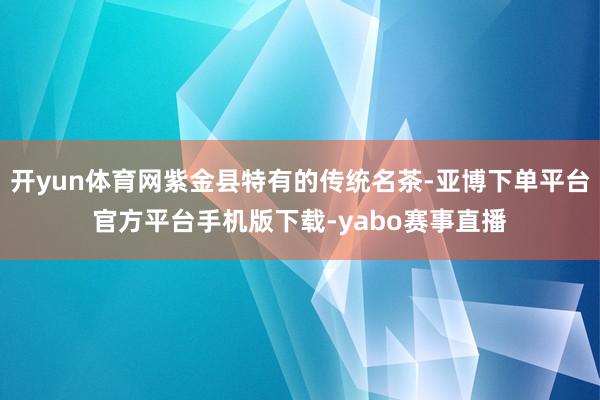 开yun体育网紫金县特有的传统名茶-亚博下单平台官方平台手机版下载-yabo赛事直播
