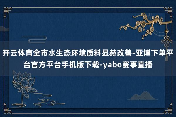 开云体育全市水生态环境质料显赫改善-亚博下单平台官方平台手机版下载-yabo赛事直播