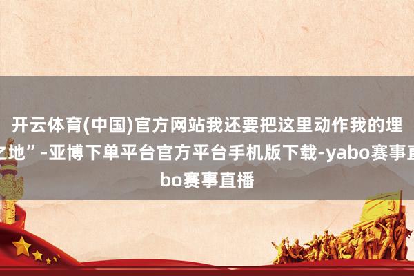 开云体育(中国)官方网站我还要把这里动作我的埋骨之地”-亚博下单平台官方平台手机版下载-yabo赛事直播