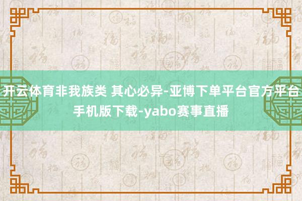 开云体育非我族类 其心必异-亚博下单平台官方平台手机版下载-yabo赛事直播