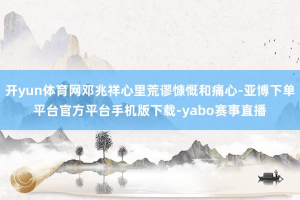开yun体育网邓兆祥心里荒谬慷慨和痛心-亚博下单平台官方平台手机版下载-yabo赛事直播