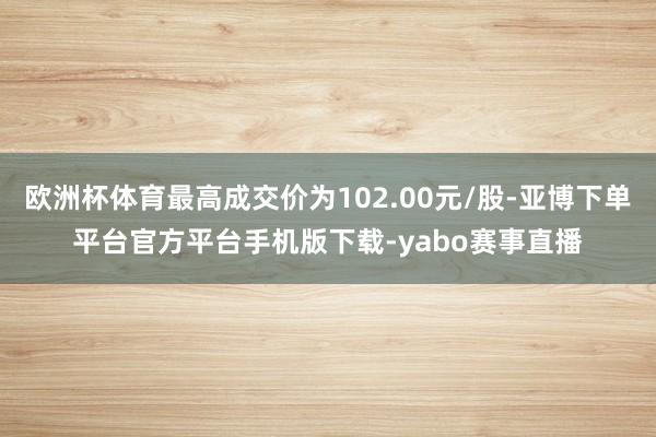 欧洲杯体育最高成交价为102.00元/股-亚博下单平台官方平台手机版下载-yabo赛事直播