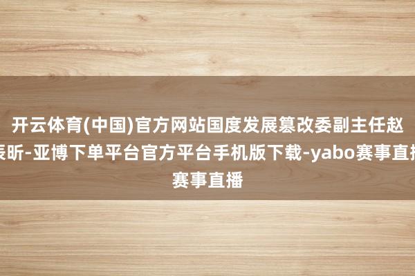 开云体育(中国)官方网站国度发展篡改委副主任赵辰昕-亚博下单平台官方平台手机版下载-yabo赛事直播