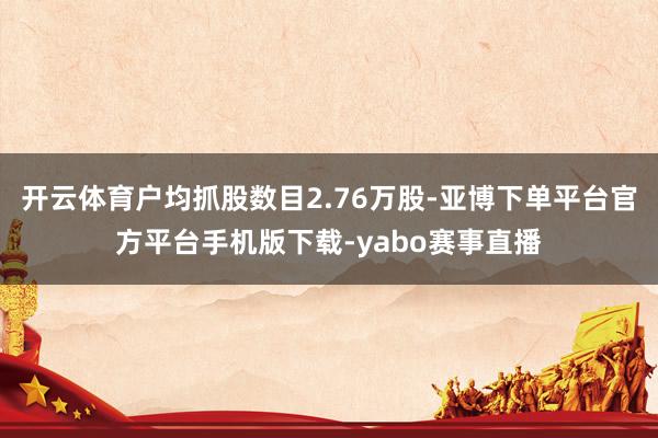 开云体育户均抓股数目2.76万股-亚博下单平台官方平台手机版下载-yabo赛事直播