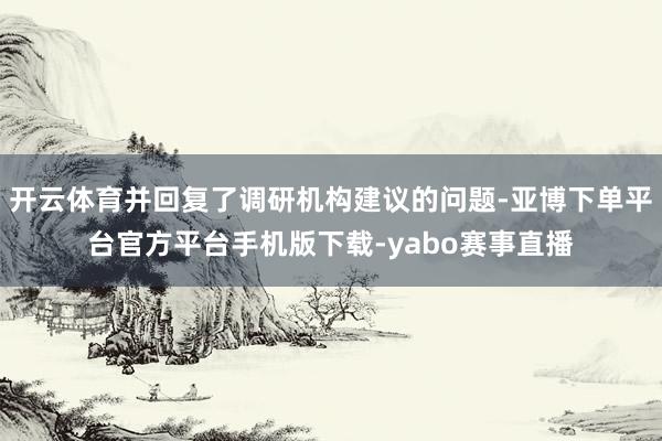 开云体育并回复了调研机构建议的问题-亚博下单平台官方平台手机版下载-yabo赛事直播